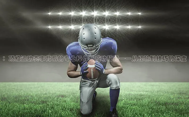 ：顶级运动赛事背后的专业操作与成功秘籍——从经验到技巧的深度